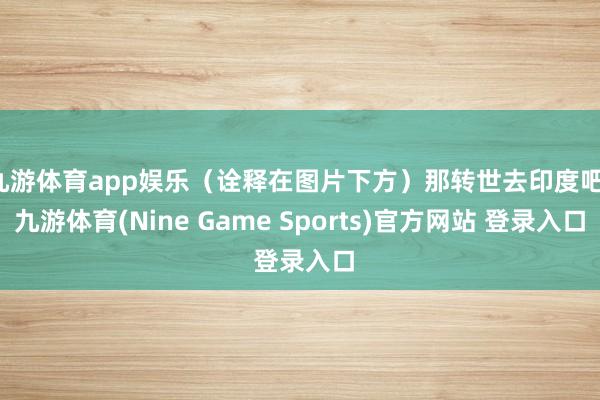 九游体育app娱乐（诠释在图片下方）那转世去印度吧-九游体育(Nine Game Sports)官方网站 登录入口