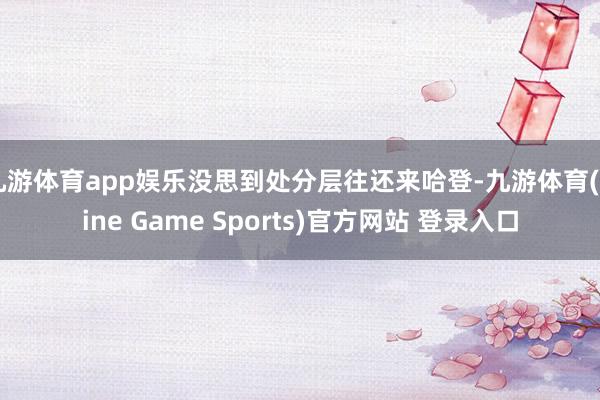 九游体育app娱乐没思到处分层往还来哈登-九游体育(Nine Game Sports)官方网站 登录入口