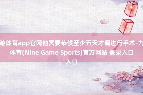 九游体育app官网他需要恭候至少五天才调进行手术-九游体育(Nine Game Sports)官方网站 登录入口