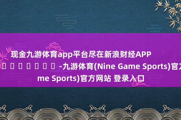 现金九游体育app平台尽在新浪财经APP            													-九游体育(Nine Game Sports)官方网站 登录入口