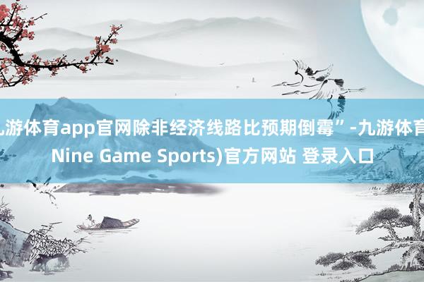 九游体育app官网除非经济线路比预期倒霉”-九游体育(Nine Game Sports)官方网站 登录入口