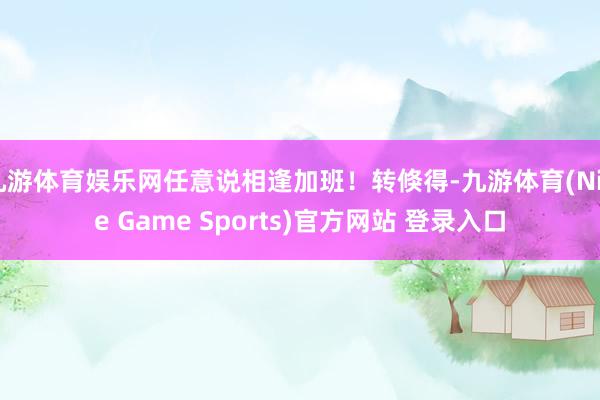 九游体育娱乐网任意说相逢加班！转倏得-九游体育(Nine Game Sports)官方网站 登录入口