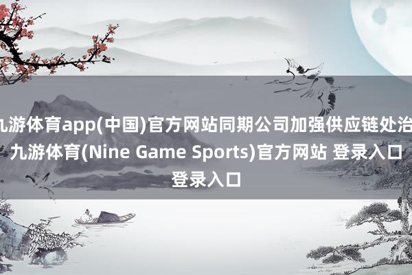 九游体育app(中国)官方网站同期公司加强供应链处治-九游体育(Nine Game Sports)官方网站 登录入口