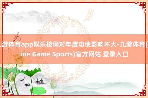 九游体育app娱乐技俩对年度功绩影响不大-九游体育(Nine Game Sports)官方网站 登录入口