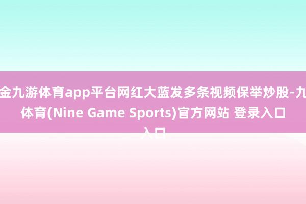 现金九游体育app平台网红大蓝发多条视频保举炒股-九游体育(Nine Game Sports)官方网站 登录入口