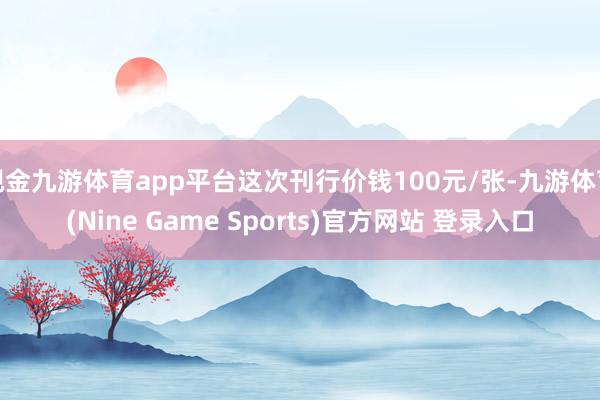 现金九游体育app平台这次刊行价钱100元/张-九游体育(Nine Game Sports)官方网站 登录入口