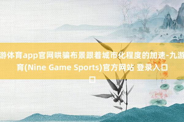 九游体育app官网哄骗布景跟着城市化程度的加速-九游体育(Nine Game Sports)官方网站 登录入口