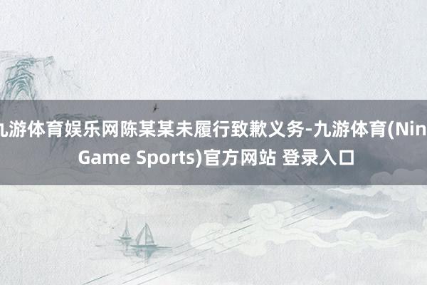 九游体育娱乐网陈某某未履行致歉义务-九游体育(Nine Game Sports)官方网站 登录入口