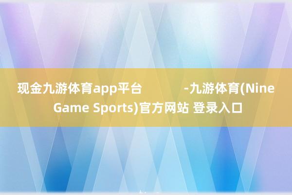 现金九游体育app平台            -九游体育(Nine Game Sports)官方网站 登录入口