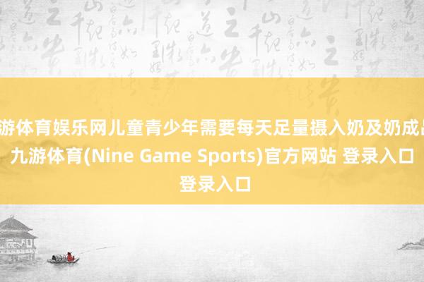 九游体育娱乐网儿童青少年需要每天足量摄入奶及奶成品-九游体育(Nine Game Sports)官方网站 登录入口