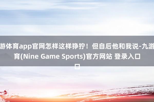 九游体育app官网怎样这样狰狞！但自后他和我说-九游体育(Nine Game Sports)官方网站 登录入口