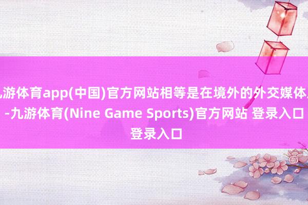 九游体育app(中国)官方网站相等是在境外的外交媒体上-九游体育(Nine Game Sports)官方网站 登录入口