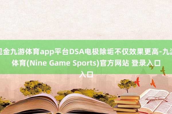 现金九游体育app平台DSA电极除垢不仅效果更高-九游体育(Nine Game Sports)官方网站 登录入口