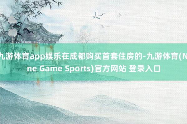 九游体育app娱乐在成都购买首套住房的-九游体育(Nine Game Sports)官方网站 登录入口