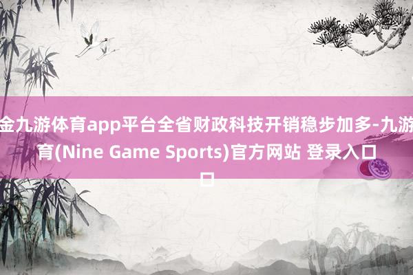 现金九游体育app平台全省财政科技开销稳步加多-九游体育(Nine Game Sports)官方网站 登录入口