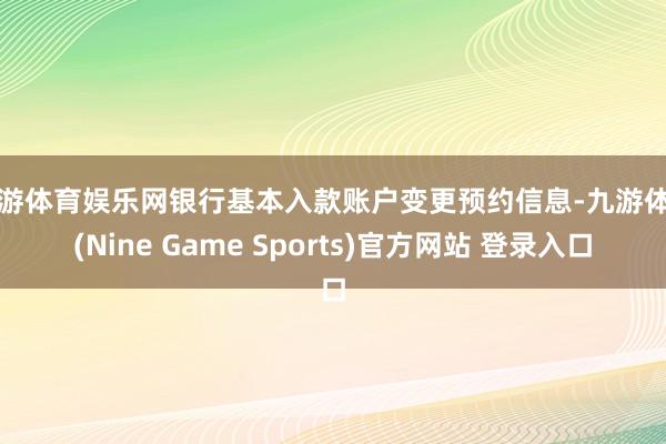 九游体育娱乐网银行基本入款账户变更预约信息-九游体育(Nine Game Sports)官方网站 登录入口