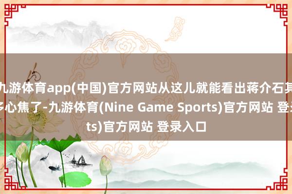 九游体育app(中国)官方网站从这儿就能看出蒋介石其时有多心焦了-九游体育(Nine Game Sports)官方网站 登录入口