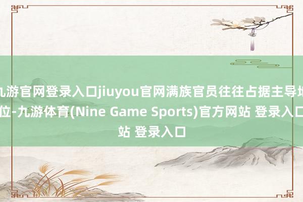 九游官网登录入口jiuyou官网满族官员往往占据主导地位-九游体育(Nine Game Sports)官方网站 登录入口