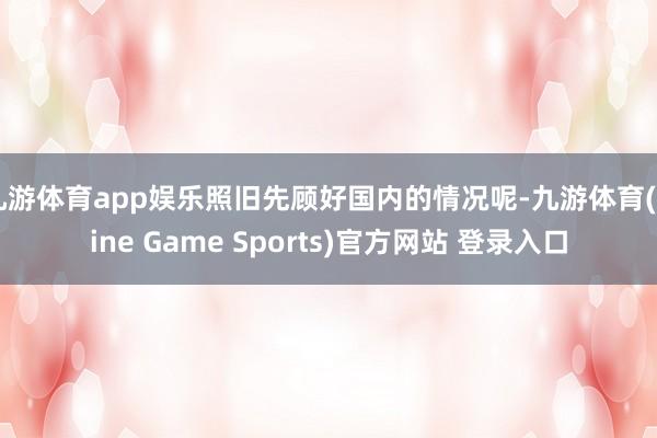 九游体育app娱乐照旧先顾好国内的情况呢-九游体育(Nine Game Sports)官方网站 登录入口