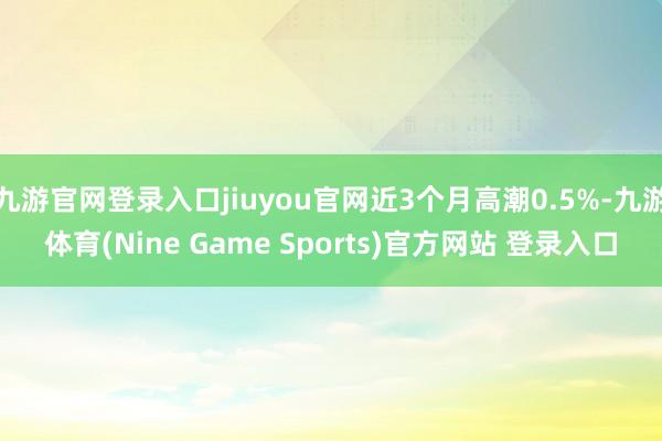 九游官网登录入口jiuyou官网近3个月高潮0.5%-九游体育(Nine Game Sports)官方网站 登录入口