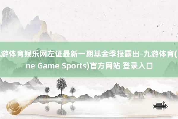 九游体育娱乐网左证最新一期基金季报露出-九游体育(Nine Game Sports)官方网站 登录入口