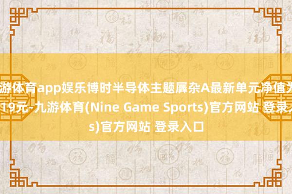 九游体育app娱乐博时半导体主题羼杂A最新单元净值为0.7819元-九游体育(Nine Game Sports)官方网站 登录入口