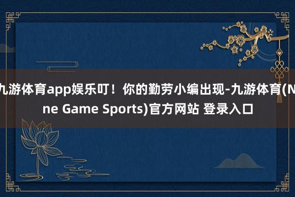 九游体育app娱乐叮！你的勤劳小编出现-九游体育(Nine Game Sports)官方网站 登录入口