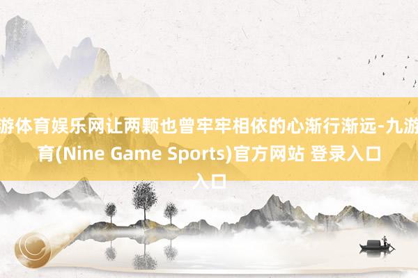 九游体育娱乐网让两颗也曾牢牢相依的心渐行渐远-九游体育(Nine Game Sports)官方网站 登录入口