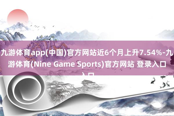 九游体育app(中国)官方网站近6个月上升7.54%-九游体育(Nine Game Sports)官方网站 登录入口