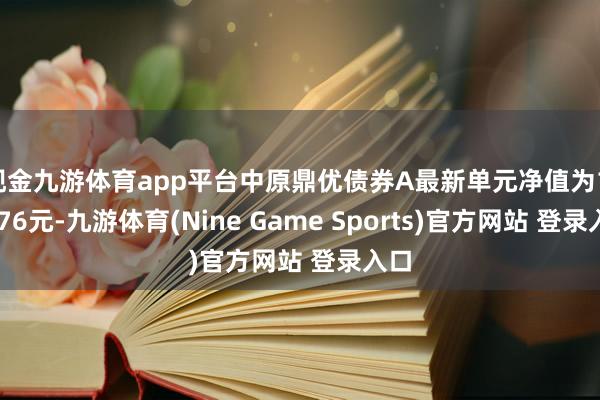 现金九游体育app平台中原鼎优债券A最新单元净值为1.0176元-九游体育(Nine Game Sports)官方网站 登录入口