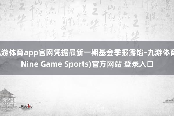 九游体育app官网凭据最新一期基金季报露馅-九游体育(Nine Game Sports)官方网站 登录入口