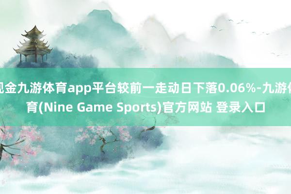 现金九游体育app平台较前一走动日下落0.06%-九游体育(Nine Game Sports)官方网站 登录入口