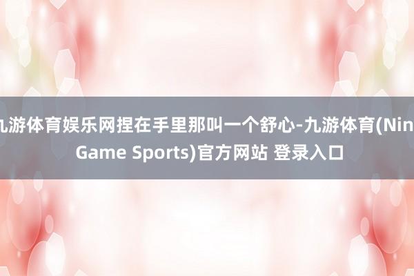 九游体育娱乐网捏在手里那叫一个舒心-九游体育(Nine Game Sports)官方网站 登录入口