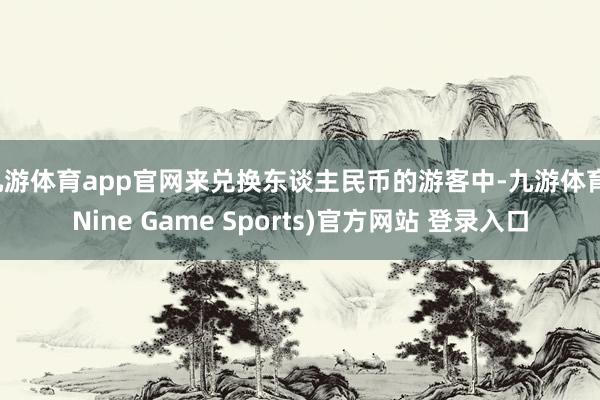 九游体育app官网来兑换东谈主民币的游客中-九游体育(Nine Game Sports)官方网站 登录入口