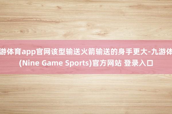 九游体育app官网该型输送火箭输送的身手更大-九游体育(Nine Game Sports)官方网站 登录入口