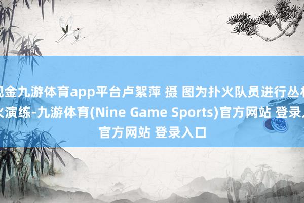 现金九游体育app平台卢絮萍 摄 图为扑火队员进行丛林扑火演练-九游体育(Nine Game Sports)官方网站 登录入口